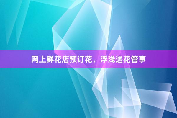 网上鲜花店预订花，浮浅送花管事