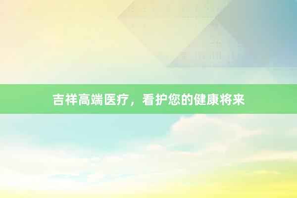 吉祥高端医疗，看护您的健康将来